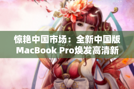 惊艳中国市场：全新中国版MacBook Pro焕发高清新生