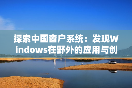 探索中国窗户系统：发现Windows在野外的应用与创新