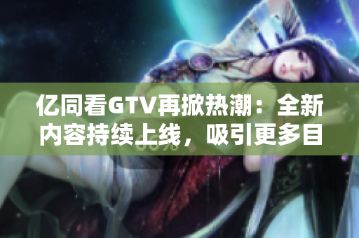 亿同看GTV再掀热潮：全新内容持续上线，吸引更多目光