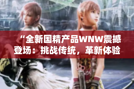 “全新国精产品WNW震撼登场：挑战传统，革新体验，引领行业新风向！”