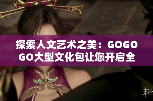 探索人文艺术之美：GOGOGO大型文化包让您开启全新视野