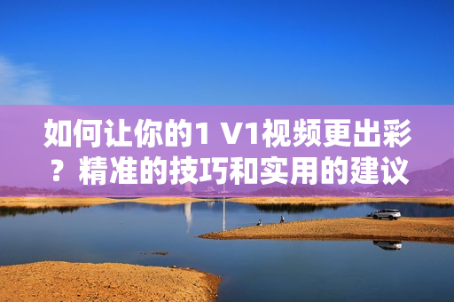 如何让你的1 V1视频更出彩？精准的技巧和实用的建议助你提升视频质量