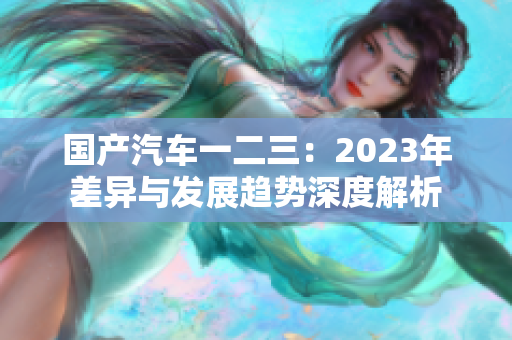 国产汽车一二三：2023年差异与发展趋势深度解析