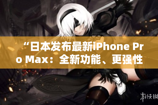 “日本发布最新iPhone Pro Max：全新功能、更强性能！”