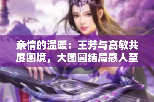 亲情的温暖：王芳与高敏共度困境，大团圆结局感人至深