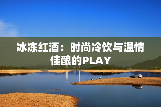 冰冻红酒：时尚冷饮与温情佳酿的PLAY