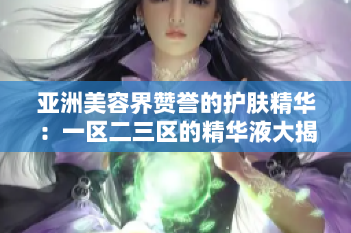 亚洲美容界赞誉的护肤精华：一区二三区的精华液大揭秘