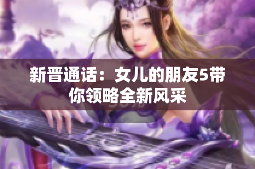 新晋通话：女儿的朋友5带你领略全新风采