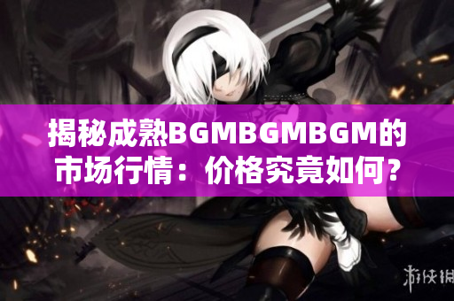 揭秘成熟BGMBGMBGM的市场行情：价格究竟如何？