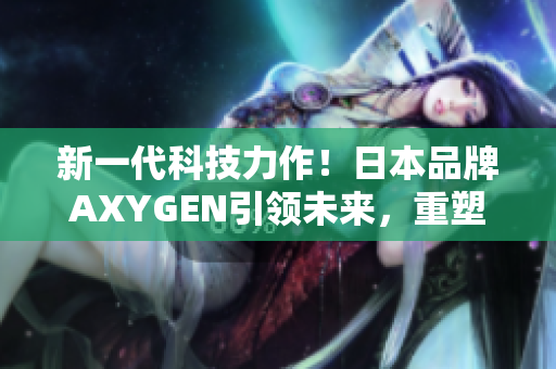 新一代科技力作！日本品牌AXYGEN引领未来，重塑生活体验