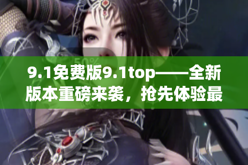 9.1免费版9.1top——全新版本重磅来袭，抢先体验最顶尖的功能