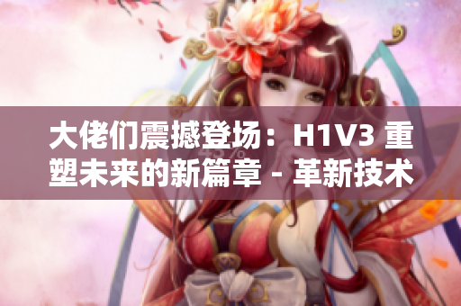 大佬们震撼登场：H1V3 重塑未来的新篇章 - 革新技术引领行业巅峰