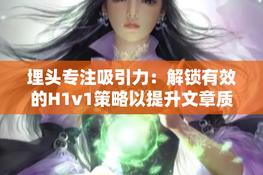 埋头专注吸引力：解锁有效的H1v1策略以提升文章质量