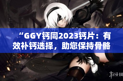 “GGY钙同2023钙片：有效补钙选择，助您保持骨骼健康！”