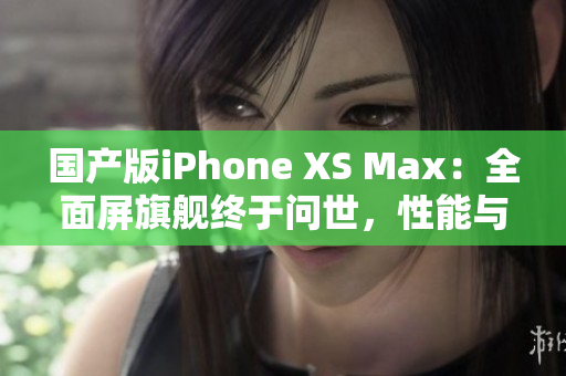 国产版iPhone XS Max：全面屏旗舰终于问世，性能与外观双重突破