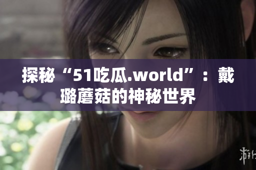 探秘“51吃瓜.world”：戴璐蘑菇的神秘世界