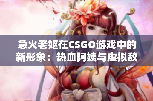 急火老妪在CSGO游戏中的新形象：热血阿姨与虚拟敌人的对抗