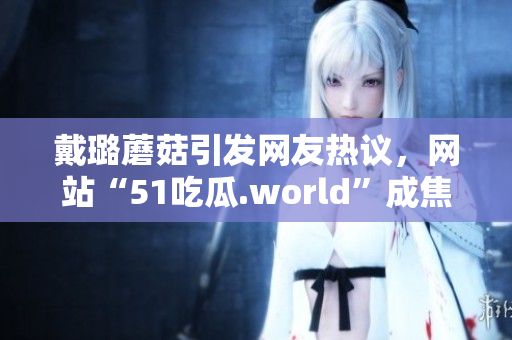 戴璐蘑菇引发网友热议，网站“51吃瓜.world”成焦点