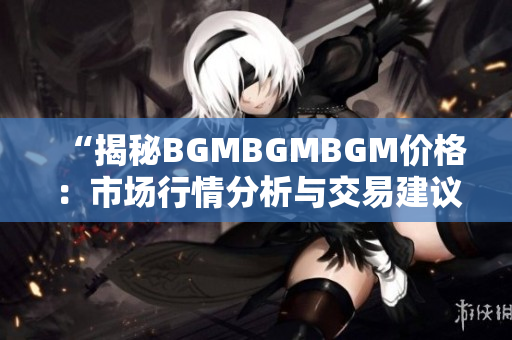 “揭秘BGMBGMBGM价格：市场行情分析与交易建议详解”