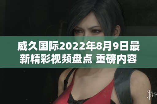 威久国际2022年8月9日最新精彩视频盘点 重磅内容不容错过
