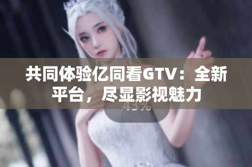 共同体验亿同看GTV：全新平台，尽显影视魅力