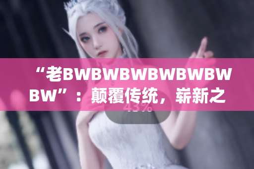 “老BWBWBWBWBWBWBW”：颠覆传统，崭新之作。