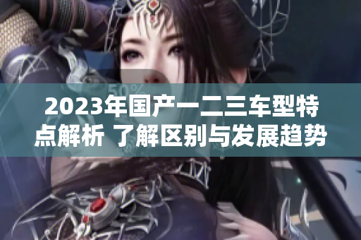 2023年国产一二三车型特点解析 了解区别与发展趋势