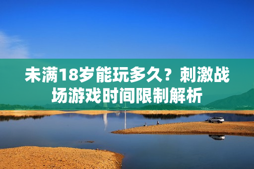 未满18岁能玩多久？刺激战场游戏时间限制解析