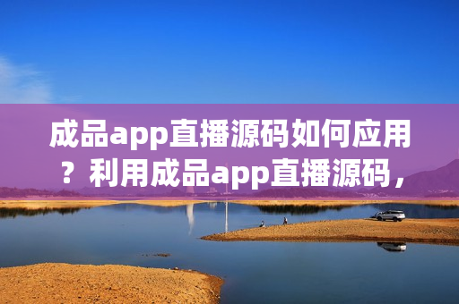 成品app直播源码如何应用？利用成品app直播源码，加速开发！