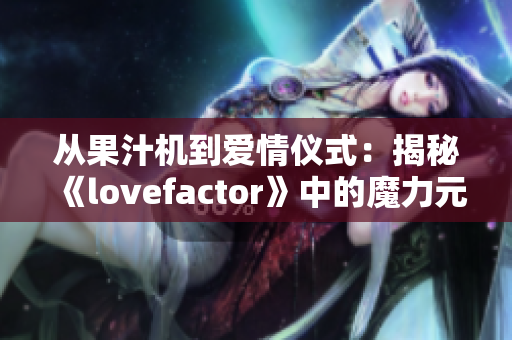 从果汁机到爱情仪式：揭秘《lovefactor》中的魔力元素