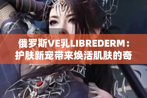 俄罗斯VE乳LIBREDERM：护肤新宠带来焕活肌肤的奇迹