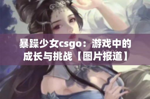 暴躁少女csgo：游戏中的成长与挑战【图片报道】