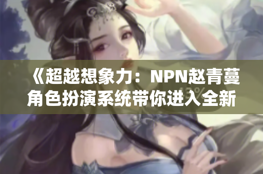 《超越想象力：NPN赵青蔓角色扮演系统带你进入全新世界》