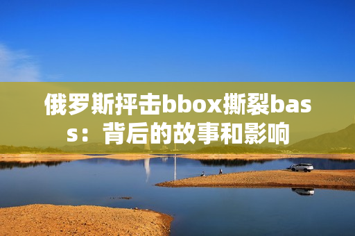 俄罗斯抨击bbox撕裂bass：背后的故事和影响