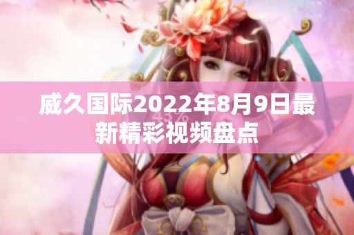 威久国际2022年8月9日最新精彩视频盘点