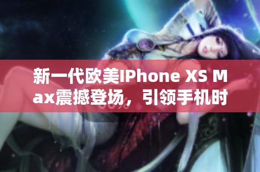 新一代欧美IPhone XS Max震撼登场，引领手机时尚潮流，绝对值得拥有！