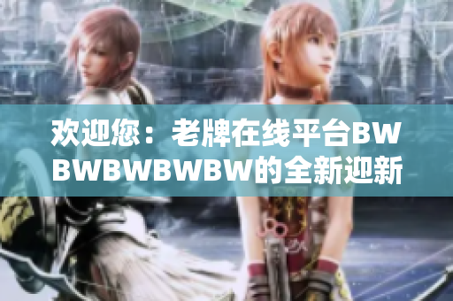 欢迎您：老牌在线平台BWBWBWBWBW的全新迎新计划现已启动