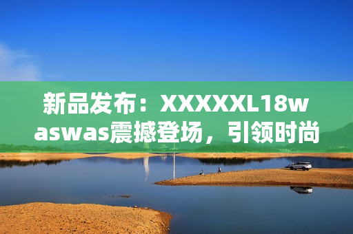 新品发布：XXXXXL18waswas震撼登场，引领时尚潮流