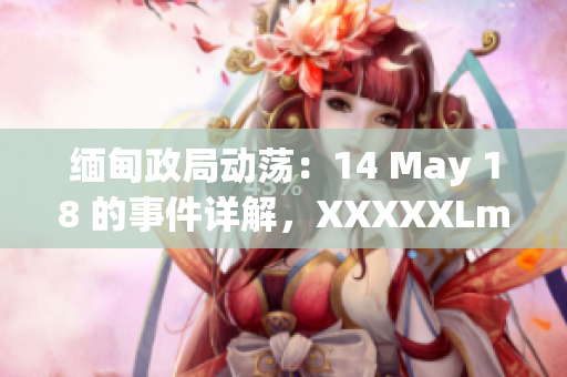 缅甸政局动荡：14 May 18 的事件详解，XXXXXLmedjyf影响深远