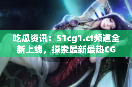 吃瓜资讯：51cg1.ct频道全新上线，探索最新最热CG世界