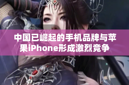 中国已崛起的手机品牌与苹果iPhone形成激烈竞争