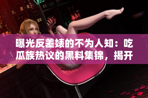 曝光反差婊的不为人知：吃瓜族热议的黑料集锦，揭开万里长征的神秘面纱