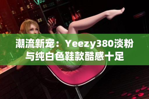 潮流新宠：Yeezy380淡粉与纯白色鞋款酷感十足