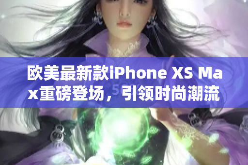 欧美最新款iPhone XS Max重磅登场，引领时尚潮流