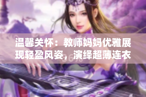 温馨关怀：教师妈妈优雅展现轻盈风姿，演绎超薄连衣裙时尚魅力