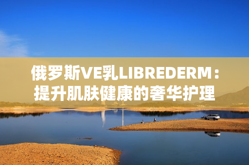 俄罗斯VE乳LIBREDERM：提升肌肤健康的奢华护理