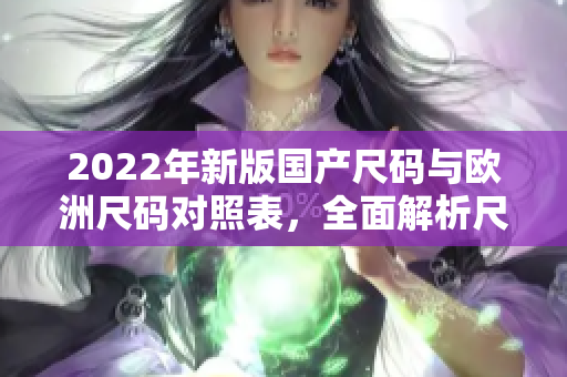 2022年新版国产尺码与欧洲尺码对照表，全面解析尺码差异对比