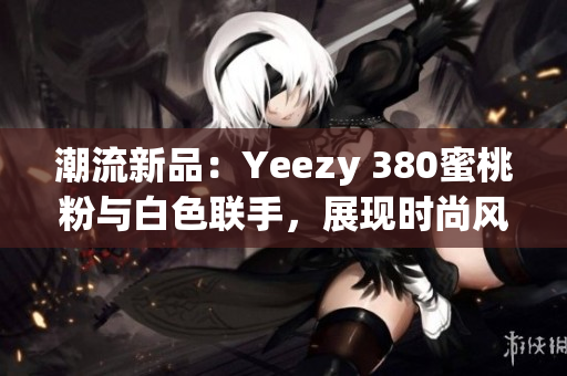 潮流新品：Yeezy 380蜜桃粉与白色联手，展现时尚风尚