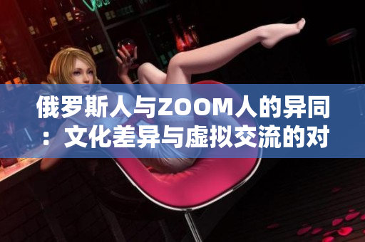 俄罗斯人与ZOOM人的异同：文化差异与虚拟交流的对比