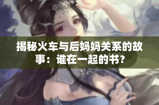 揭秘火车与后妈妈关系的故事：谁在一起的书？